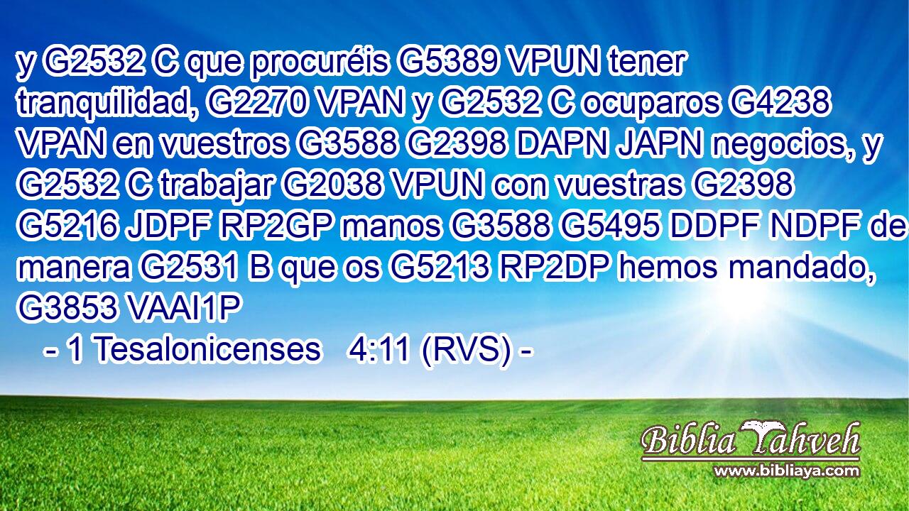 y G2532 C que procuréis G5389 VPUN tener tranquilidad, G2270 VPAN y G2532 C ocuparos G4238 VPAN en vuestros G3588 G2398 DAPN JAPN negocios, y G2532 C trabajar G2038 VPUN con vuestras G2398 G5216 JDPF RP2GP manos G3588 G5495 DDPF NDPF de la manera G2531 B que os G5213 RP2DP hemos mandado, G3853 VAAI1P 