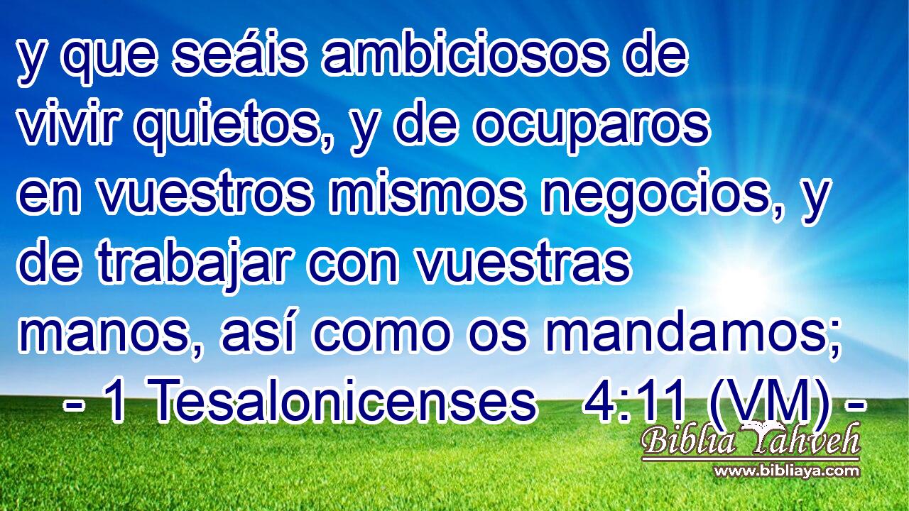  y que seáis ambiciosos de vivir quietos, y de ocuparos en vuestros mismos negocios, y de trabajar con vuestras manos, así como os mandamos; 