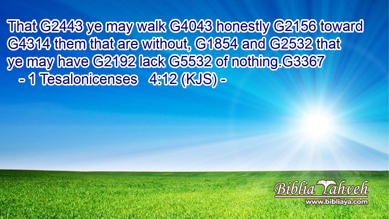 That G2443 ye may walk G4043 honestly G2156 toward G4314 them that are without, G1854 and G2532 that ye may have G2192 lack G5532 of nothing.G3367