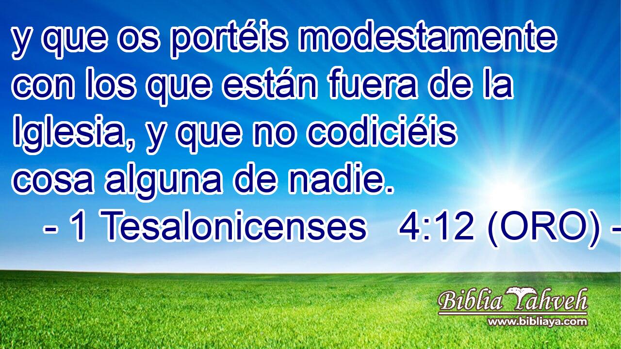  y que os portéis modestamente con los que están fuera de la Iglesia, y que no codiciéis cosa alguna de nadie. 