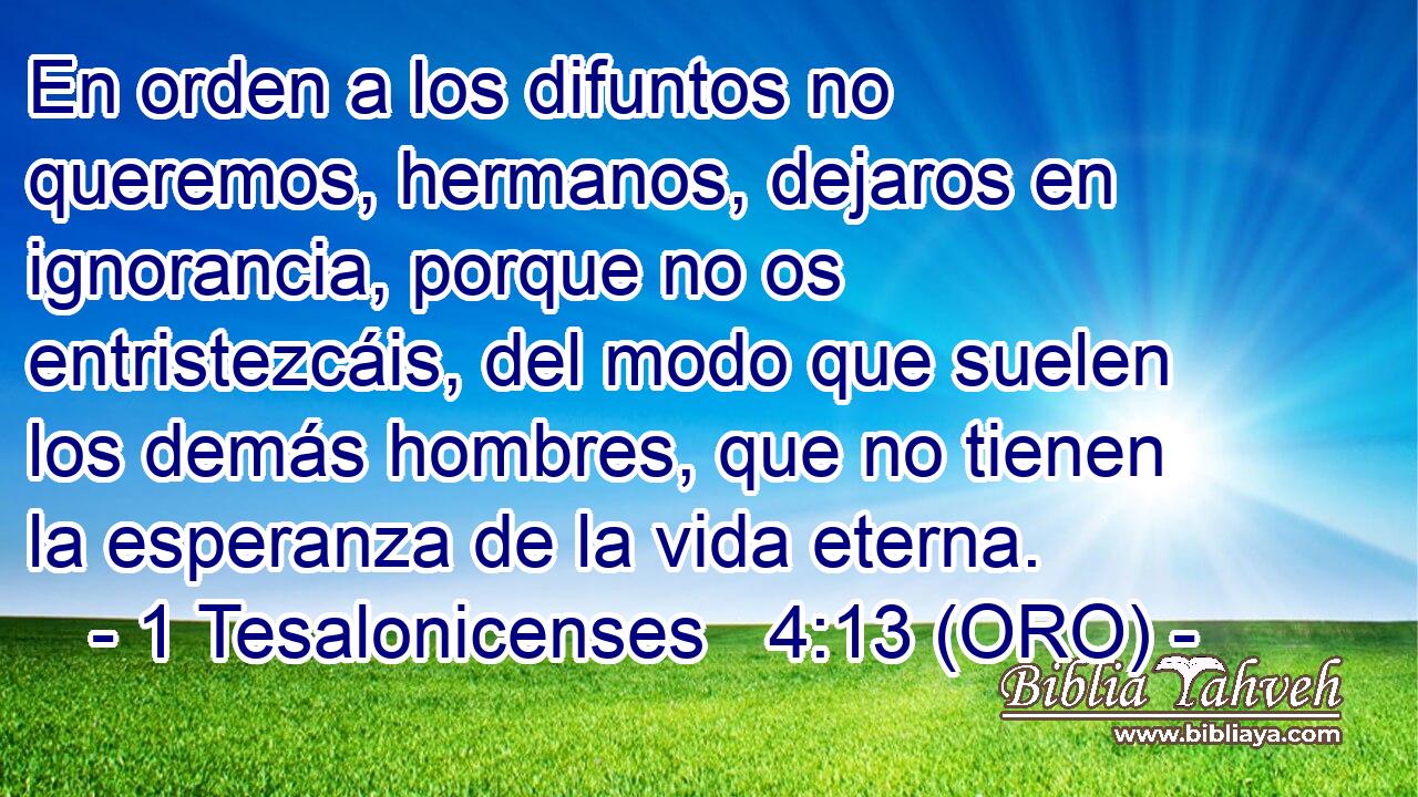  En orden a los difuntos no queremos, hermanos, dejaros en ignorancia, porque no os entristezcáis, del modo que suelen los demás hombres, que no tienen la esperanza de la vida eterna. 