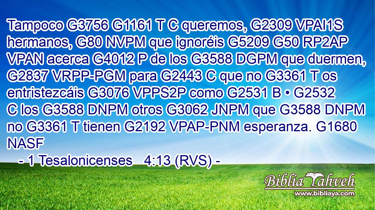 Tampoco G3756 G1161 T C queremos, G2309 VPAI1S hermanos, G80 NVPM que ignoréis G5209 G50 RP2AP VPAN acerca G4012 P de los G3588 DGPM que duermen, G2837 VRPP-PGM para G2443 C que no G3361 T os entristezcáis G3076 VPPS2P como G2531 B • G2532 C los G3588 DNPM otros G3062 JNPM que G3588 DNPM no G3361 T tienen G2192 VPAP-PNM esperanza. G1680 NASF 