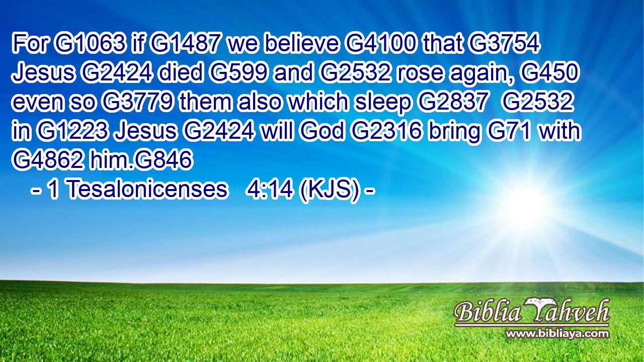 For G1063 if G1487 we believe G4100 that G3754 Jesus G2424 died G599 and G2532 rose again, G450 even so G3779 them also which sleep G2837  G2532 in G1223 Jesus G2424 will God G2316 bring G71 with G4862 him.G846