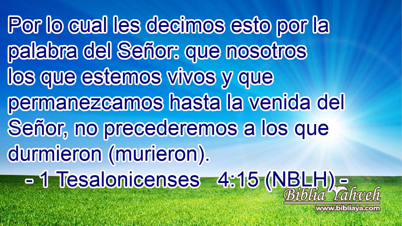  Por lo cual les decimos esto por la palabra del Señor: que nosotros los que estemos vivos y que permanezcamos hasta la venida del Señor, no precederemos a los que durmieron (murieron). 