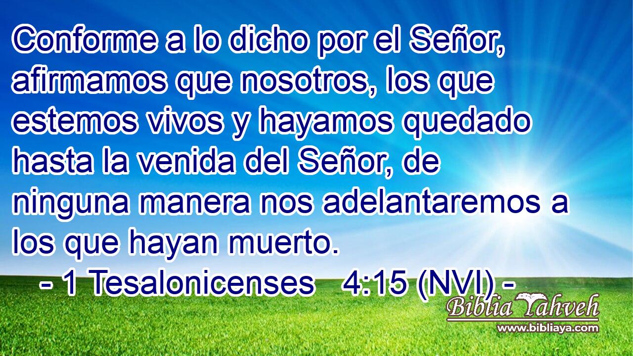  Conforme a lo dicho por el Señor, afirmamos que nosotros, los que estemos vivos y hayamos quedado hasta la venida del Señor, de ninguna manera nos adelantaremos a los que hayan muerto. 