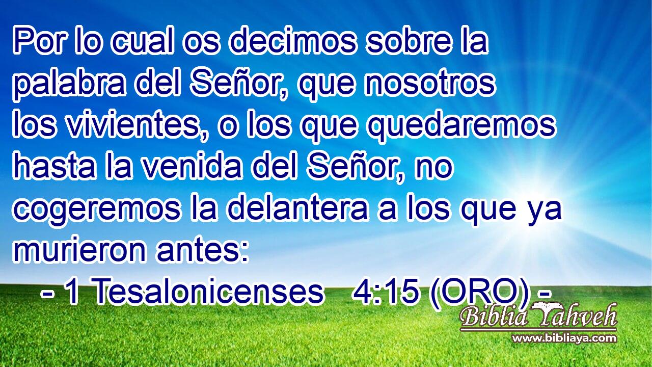  Por lo cual os decimos sobre la palabra del Señor, que nosotros los vivientes, o los que quedaremos hasta la venida del Señor, no cogeremos la delantera a los que ya murieron antes: 