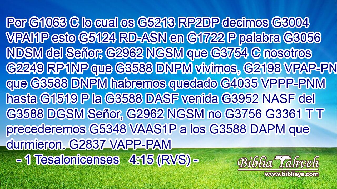 Por G1063 C lo cual os G5213 RP2DP decimos G3004 VPAI1P esto G5124 RD-ASN en G1722 P palabra G3056 NDSM del Señor: G2962 NGSM que G3754 C nosotros G2249 RP1NP que G3588 DNPM vivimos, G2198 VPAP-PNM que G3588 DNPM habremos quedado G4035 VPPP-PNM hasta G1519 P la G3588 DASF venida G3952 NASF del G3588 DGSM Señor, G2962 NGSM no G3756 G3361 T T precederemos G5348 VAAS1P a los G3588 DAPM que durmieron. G2837 VAPP-PAM 