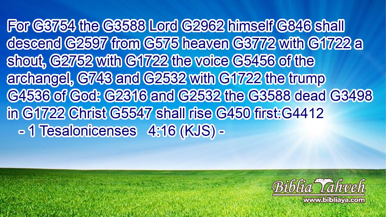 For G3754 the G3588 Lord G2962 himself G846 shall descend G2597 from G575 heaven G3772 with G1722 a shout, G2752 with G1722 the voice G5456 of the archangel, G743 and G2532 with G1722 the trump G4536 of God: G2316 and G2532 the G3588 dead G3498 in G1722 Christ G5547 shall rise G450 first:G4412