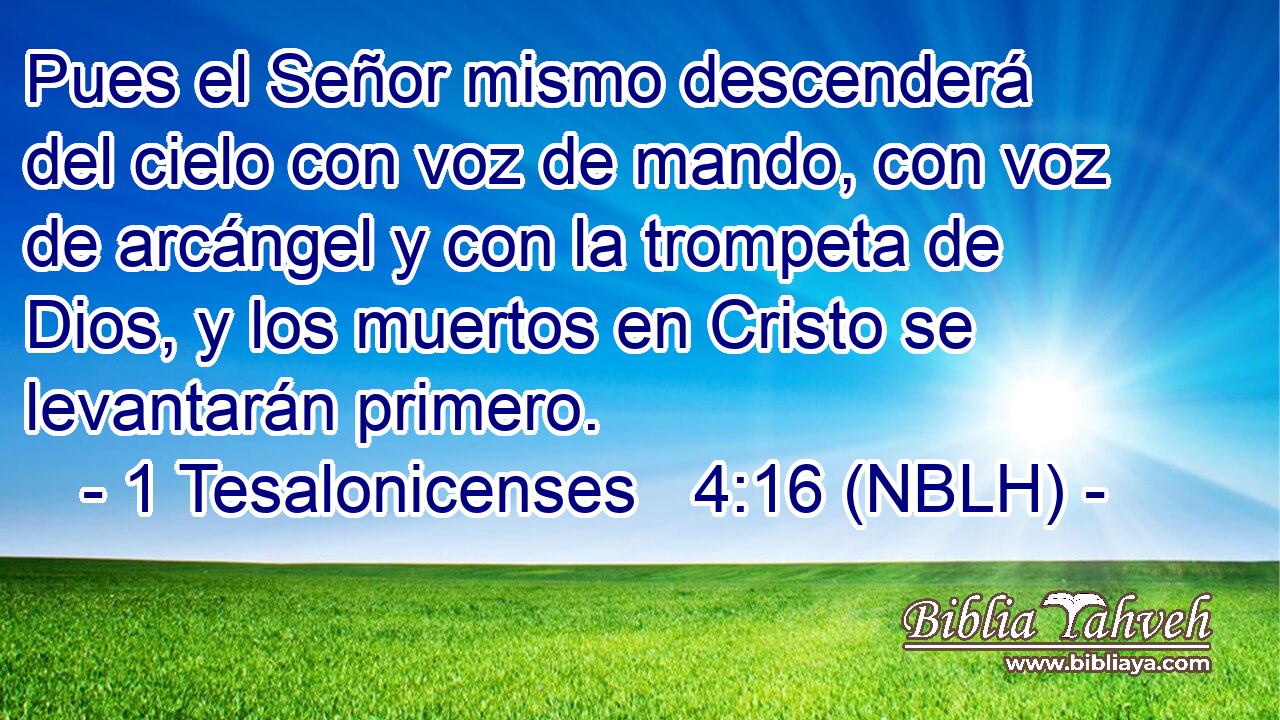  Pues el Señor mismo descenderá del cielo con voz de mando, con voz de arcángel y con la trompeta de Dios, y los muertos en Cristo se levantarán primero. 