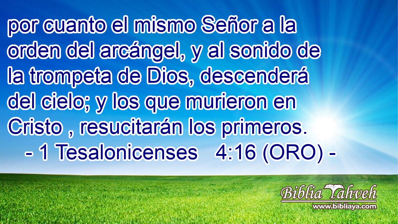  por cuanto el mismo Señor a la orden del arcángel, y al sonido de la trompeta de Dios, descenderá del cielo; y los que murieron en Cristo , resucitarán los primeros. 