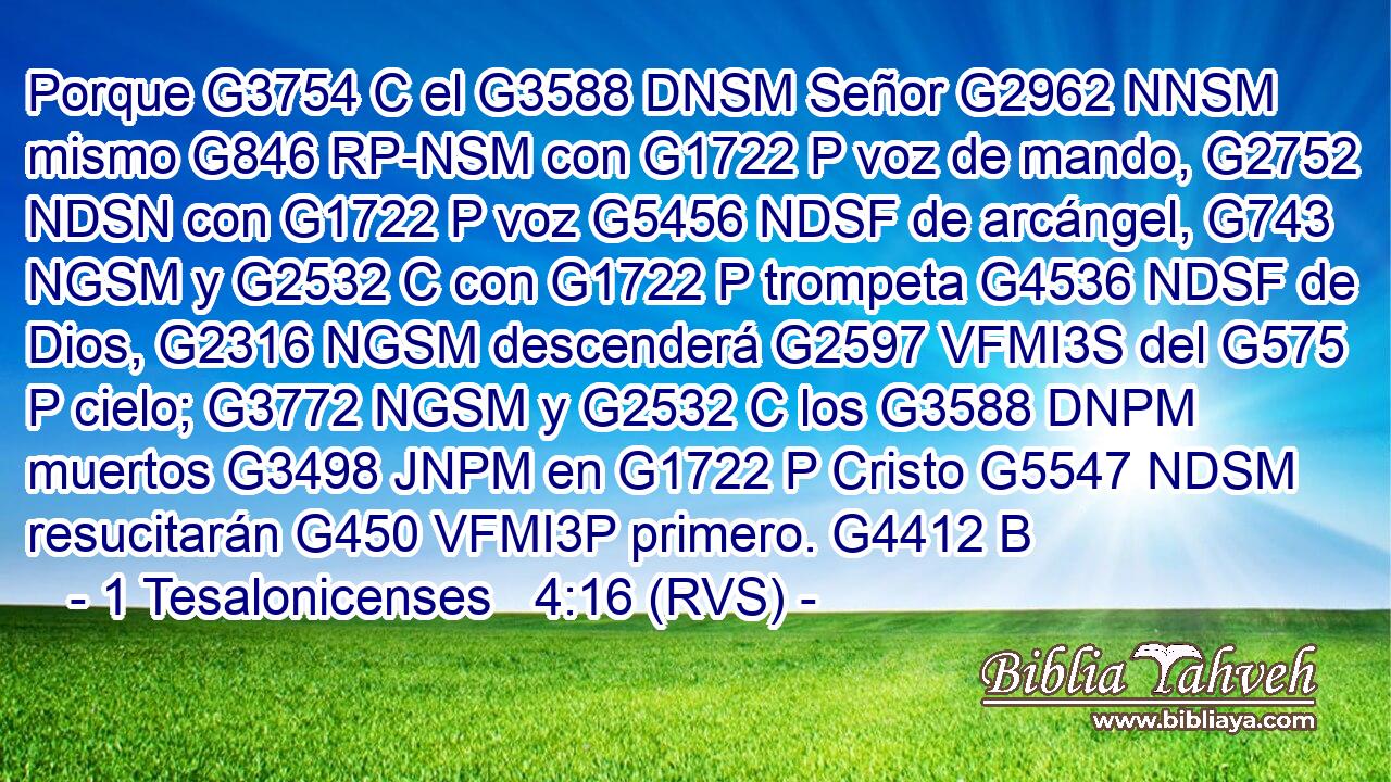 Porque G3754 C el G3588 DNSM Señor G2962 NNSM mismo G846 RP-NSM con G1722 P voz de mando, G2752 NDSN con G1722 P voz G5456 NDSF de arcángel, G743 NGSM y G2532 C con G1722 P trompeta G4536 NDSF de Dios, G2316 NGSM descenderá G2597 VFMI3S del G575 P cielo; G3772 NGSM y G2532 C los G3588 DNPM muertos G3498 JNPM en G1722 P Cristo G5547 NDSM resucitarán G450 VFMI3P primero. G4412 B 