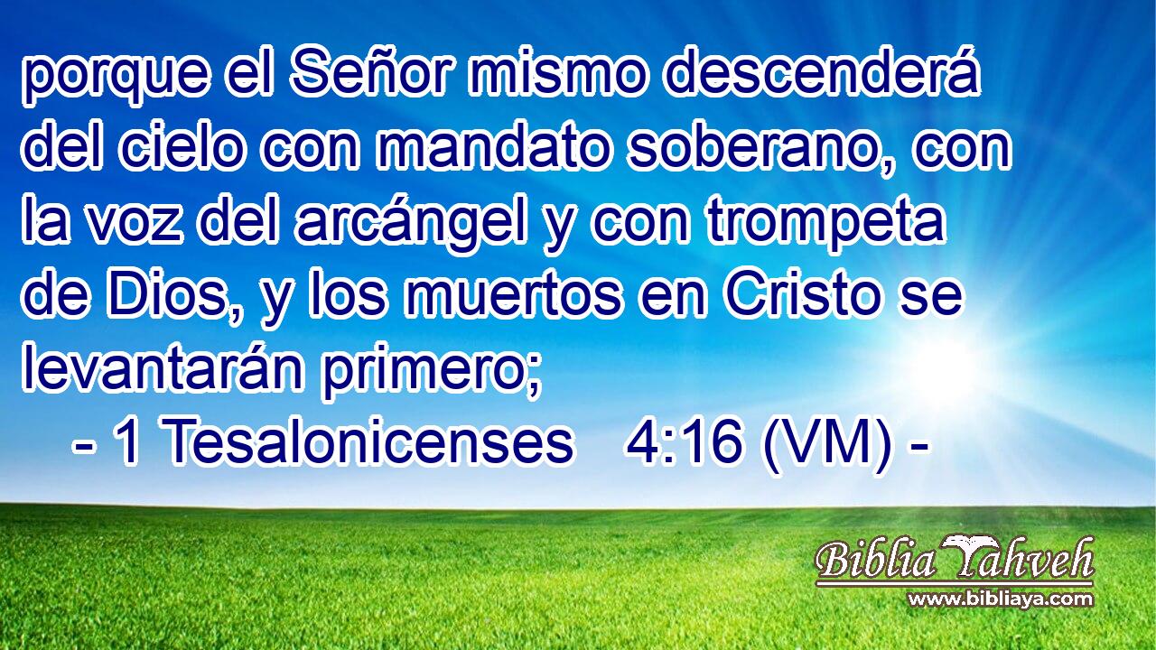  porque el Señor mismo descenderá del cielo con mandato soberano, con la voz del arcángel y con trompeta de Dios, y los muertos en Cristo se levantarán primero; 