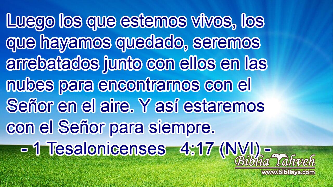  Luego los que estemos vivos, los que hayamos quedado, seremos arrebatados junto con ellos en las nubes para encontrarnos con el Señor en el aire. Y así estaremos con el Señor para siempre. 