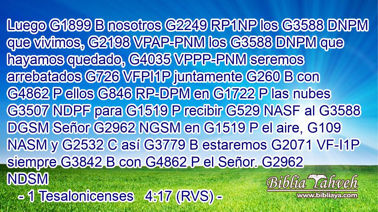 Luego G1899 B nosotros G2249 RP1NP los G3588 DNPM que vivimos, G2198 VPAP-PNM los G3588 DNPM que hayamos quedado, G4035 VPPP-PNM seremos arrebatados G726 VFPI1P juntamente G260 B con G4862 P ellos G846 RP-DPM en G1722 P las nubes G3507 NDPF para G1519 P recibir G529 NASF al G3588 DGSM Señor G2962 NGSM en G1519 P el aire, G109 NASM y G2532 C así G3779 B estaremos G2071 VF-I1P siempre G3842 B con G4862 P el Señor. G2962 NDSM 