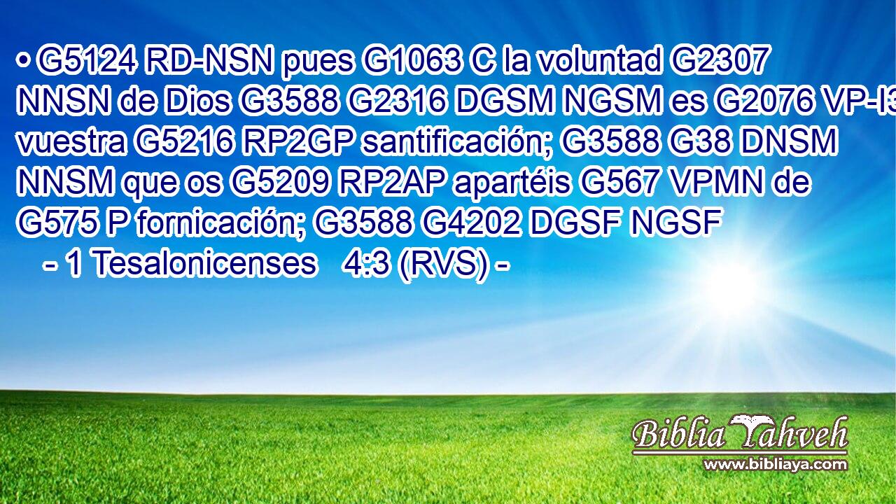 • G5124 RD-NSN pues G1063 C la voluntad G2307 NNSN de Dios G3588 G2316 DGSM NGSM es G2076 VP-I3S vuestra G5216 RP2GP santificación; G3588 G38 DNSM NNSM que os G5209 RP2AP apartéis G567 VPMN de G575 P fornicación; G3588 G4202 DGSF NGSF 