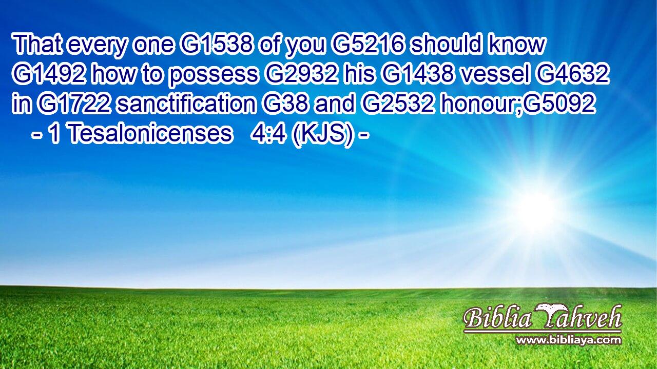That every one G1538 of you G5216 should know G1492 how to possess G2932 his G1438 vessel G4632 in G1722 sanctification G38 and G2532 honour;G5092
