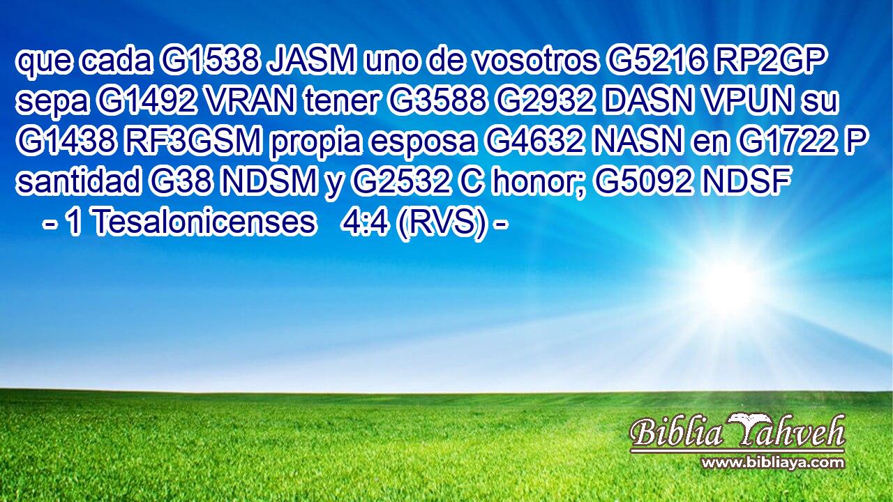 que cada G1538 JASM uno de vosotros G5216 RP2GP sepa G1492 VRAN tener G3588 G2932 DASN VPUN su G1438 RF3GSM propia esposa G4632 NASN en G1722 P santidad G38 NDSM y G2532 C honor; G5092 NDSF 