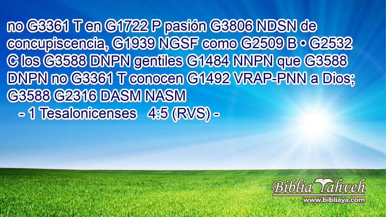 no G3361 T en G1722 P pasión G3806 NDSN de concupiscencia, G1939 NGSF como G2509 B • G2532 C los G3588 DNPN gentiles G1484 NNPN que G3588 DNPN no G3361 T conocen G1492 VRAP-PNN a Dios; G3588 G2316 DASM NASM 