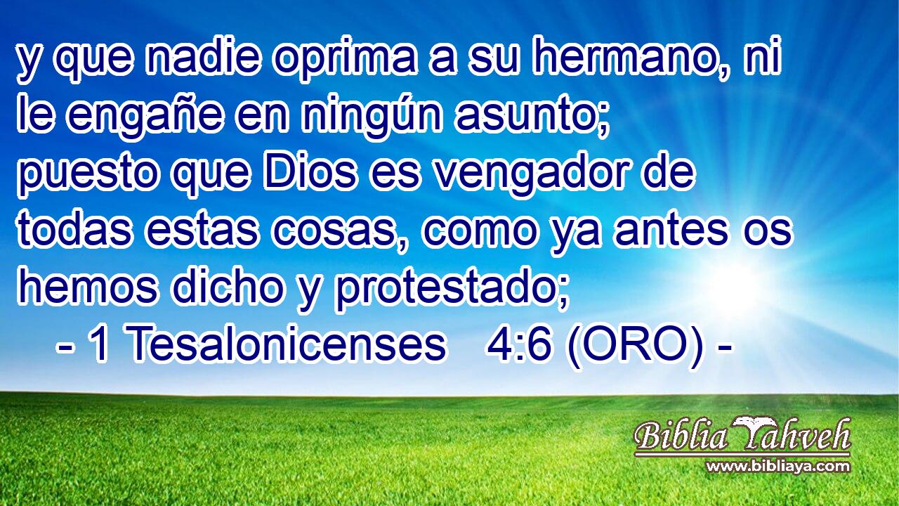  y que nadie oprima a su hermano, ni le engañe en ningún asunto; puesto que Dios es vengador de todas estas cosas, como ya antes os hemos dicho y protestado; 