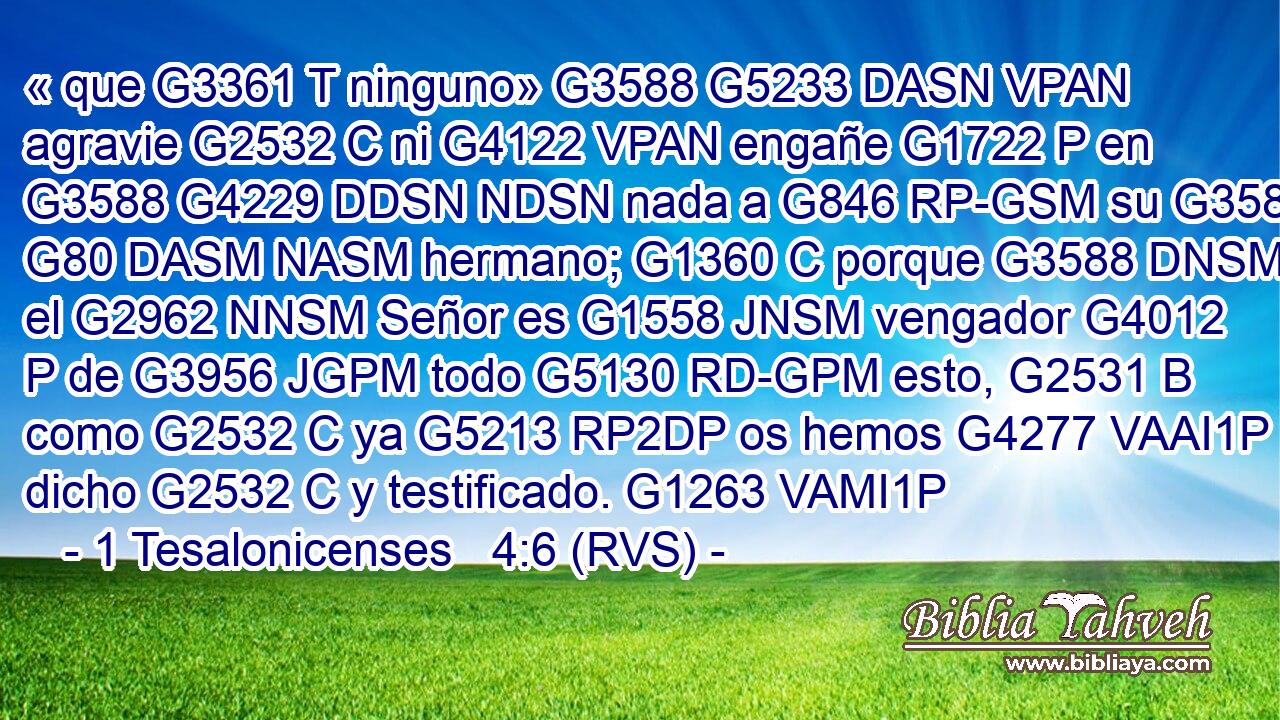 « que G3361 T ninguno» G3588 G5233 DASN VPAN agravie G2532 C ni G4122 VPAN engañe G1722 P en G3588 G4229 DDSN NDSN nada a G846 RP-GSM su G3588 G80 DASM NASM hermano; G1360 C porque G3588 DNSM el G2962 NNSM Señor es G1558 JNSM vengador G4012 P de G3956 JGPM todo G5130 RD-GPM esto, G2531 B como G2532 C ya G5213 RP2DP os hemos G4277 VAAI1P dicho G2532 C y testificado. G1263 VAMI1P 