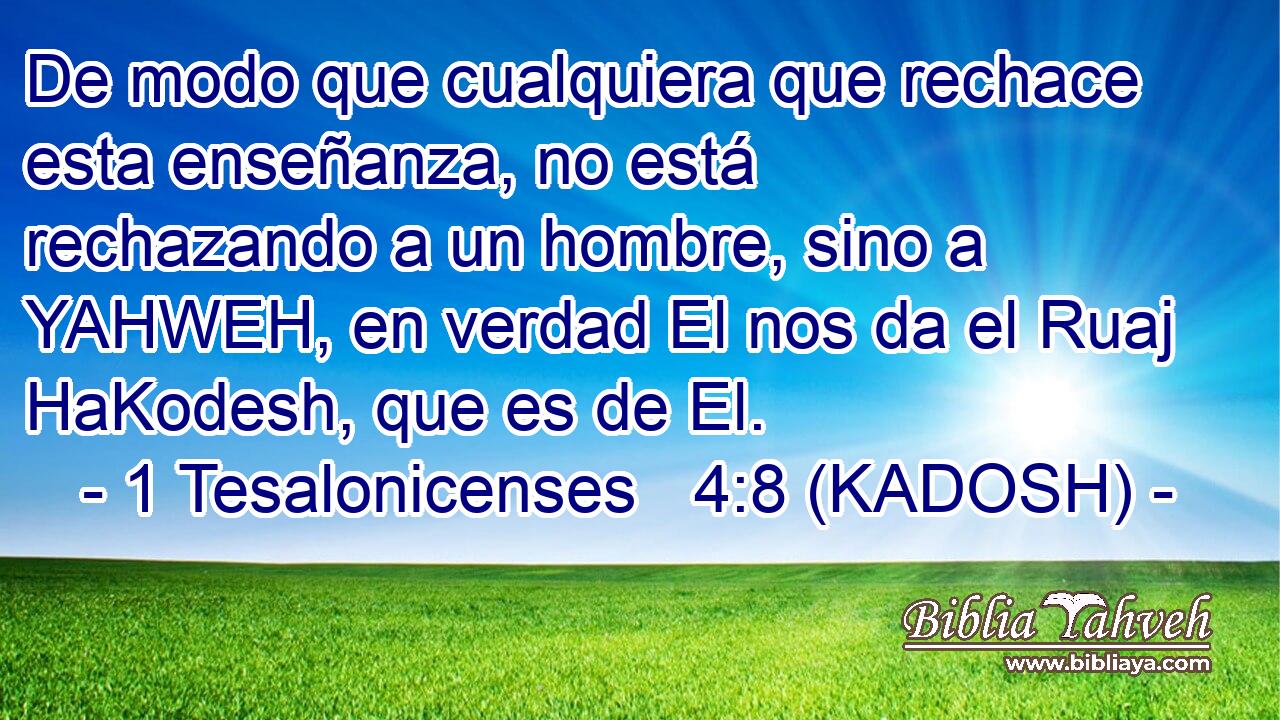  De modo que cualquiera que rechace esta enseñanza, no está rechazando a un hombre, sino a YAHWEH, en verdad El nos da el Ruaj HaKodesh, que es de El. 