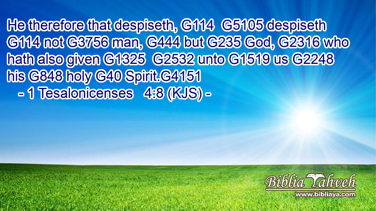 He therefore that despiseth, G114  G5105 despiseth G114 not G3756 man, G444 but G235 God, G2316 who hath also given G1325  G2532 unto G1519 us G2248 his G848 holy G40 Spirit.G4151