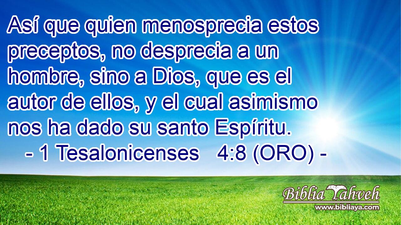  Así que quien menosprecia estos preceptos, no desprecia a un hombre, sino a Dios, que es el autor de ellos, y el cual asimismo nos ha dado su santo Espíritu. 