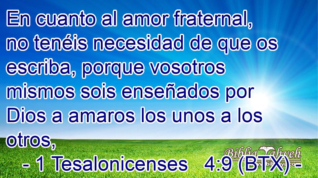En cuanto al amor fraternal, no tenéis necesidad de que os escriba, porque vosotros mismos sois enseñados por Dios a amaros los unos a los otros,