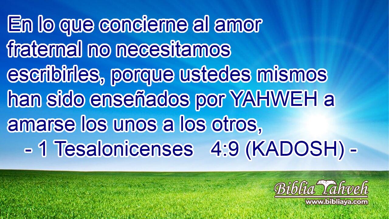  En lo que concierne al amor fraternal no necesitamos escribirles, porque ustedes mismos han sido enseñados por YAHWEH a amarse los unos a los otros, 