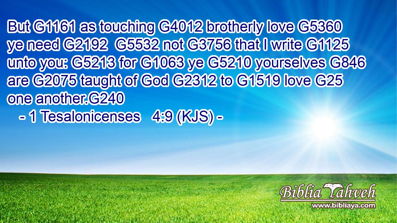 But G1161 as touching G4012 brotherly love G5360 ye need G2192  G5532 not G3756 that I write G1125 unto you: G5213 for G1063 ye G5210 yourselves G846 are G2075 taught of God G2312 to G1519 love G25 one another.G240