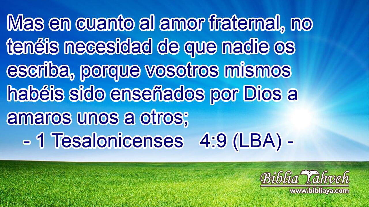 Mas en cuanto al amor fraternal, no tenéis necesidad de que nadie os escriba, porque vosotros mismos habéis sido enseñados por Dios a amaros unos a otros;