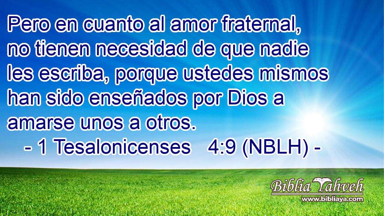  Pero en cuanto al amor fraternal, no tienen necesidad de que nadie les escriba, porque ustedes mismos han sido enseñados por Dios a amarse unos a otros. 