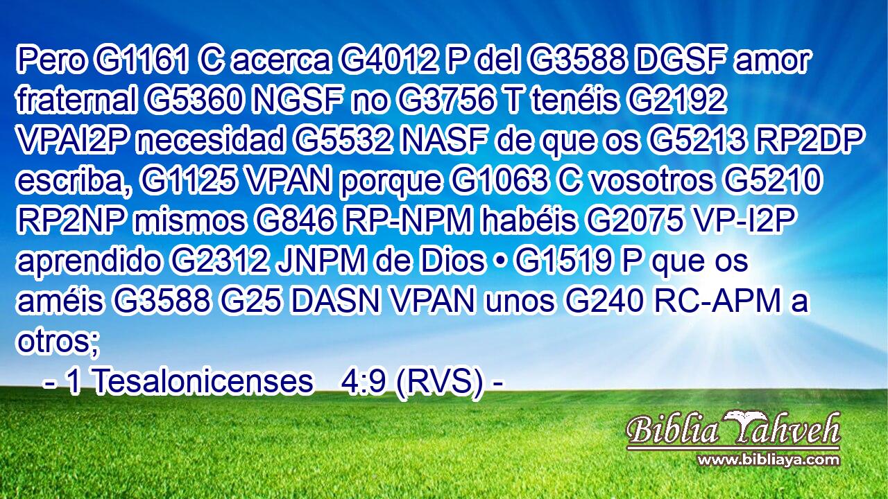 Pero G1161 C acerca G4012 P del G3588 DGSF amor fraternal G5360 NGSF no G3756 T tenéis G2192 VPAI2P necesidad G5532 NASF de que os G5213 RP2DP escriba, G1125 VPAN porque G1063 C vosotros G5210 RP2NP mismos G846 RP-NPM habéis G2075 VP-I2P aprendido G2312 JNPM de Dios • G1519 P que os améis G3588 G25 DASN VPAN unos G240 RC-APM a otros; 
