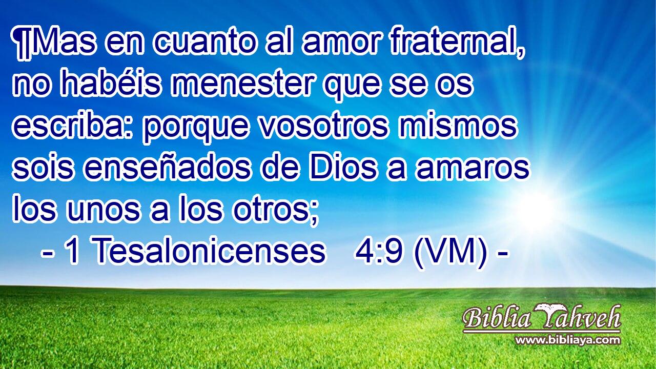  ¶Mas en cuanto al amor fraternal, no habéis menester que se os escriba: porque vosotros mismos sois enseñados de Dios a amaros los unos a los otros; 