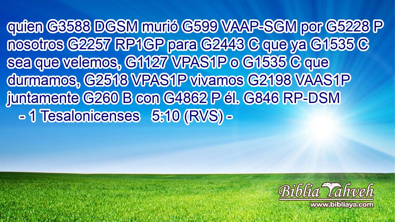 quien G3588 DGSM murió G599 VAAP-SGM por G5228 P nosotros G2257 RP1GP para G2443 C que ya G1535 C sea que velemos, G1127 VPAS1P o G1535 C que durmamos, G2518 VPAS1P vivamos G2198 VAAS1P juntamente G260 B con G4862 P él. G846 RP-DSM 