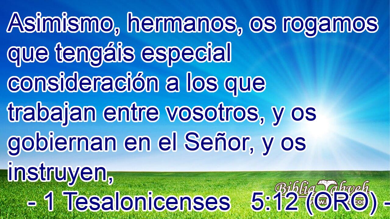  Asimismo, hermanos, os rogamos que tengáis especial consideración a los que trabajan entre vosotros, y os gobiernan en el Señor, y os instruyen, 