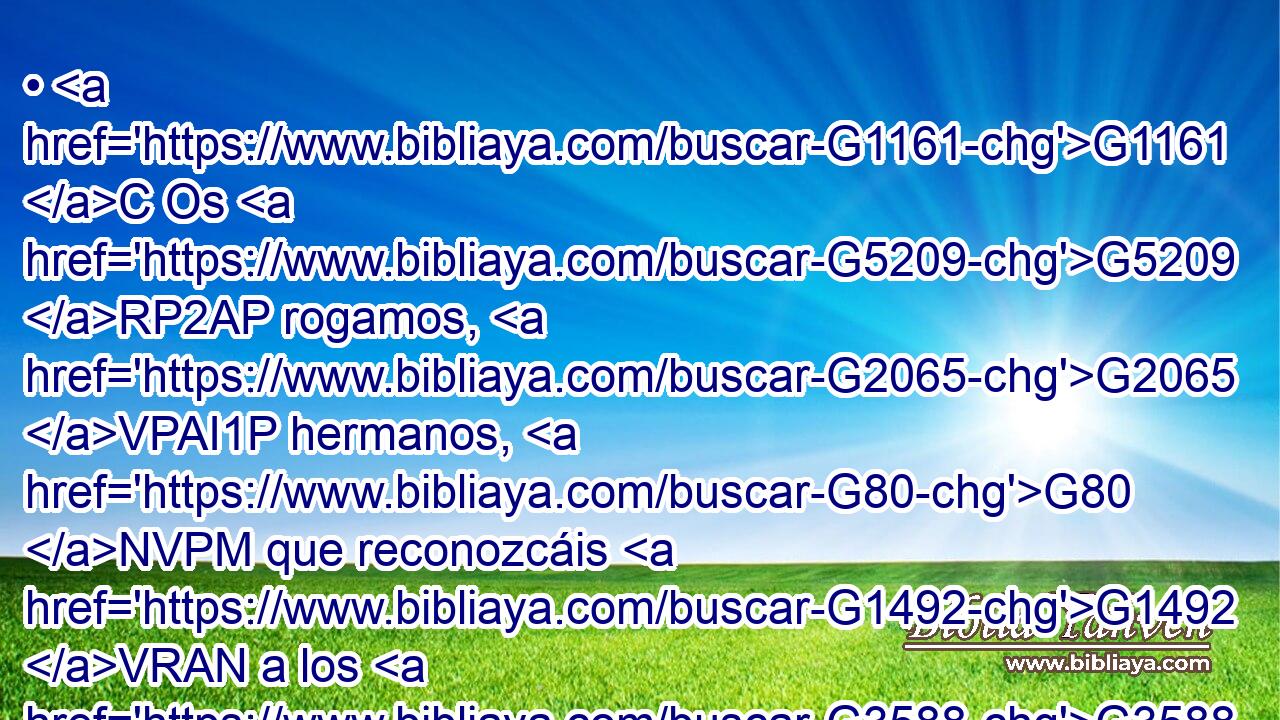 • G1161 C Os G5209 RP2AP rogamos, G2065 VPAI1P hermanos, G80 NVPM que reconozcáis G1492 VRAN a los G3588 DAPM que trabajan G2872 VPAP-PAM entre G1722 P vosotros, G5213 RP2DP y G2532 C os G5216 RP2GP presiden G4291 VPMP-PAM en G1722 P el Señor, G2962 NDSM y G2532 C os G5209 RP2AP amonestan; G3560 VPAP-PAM 