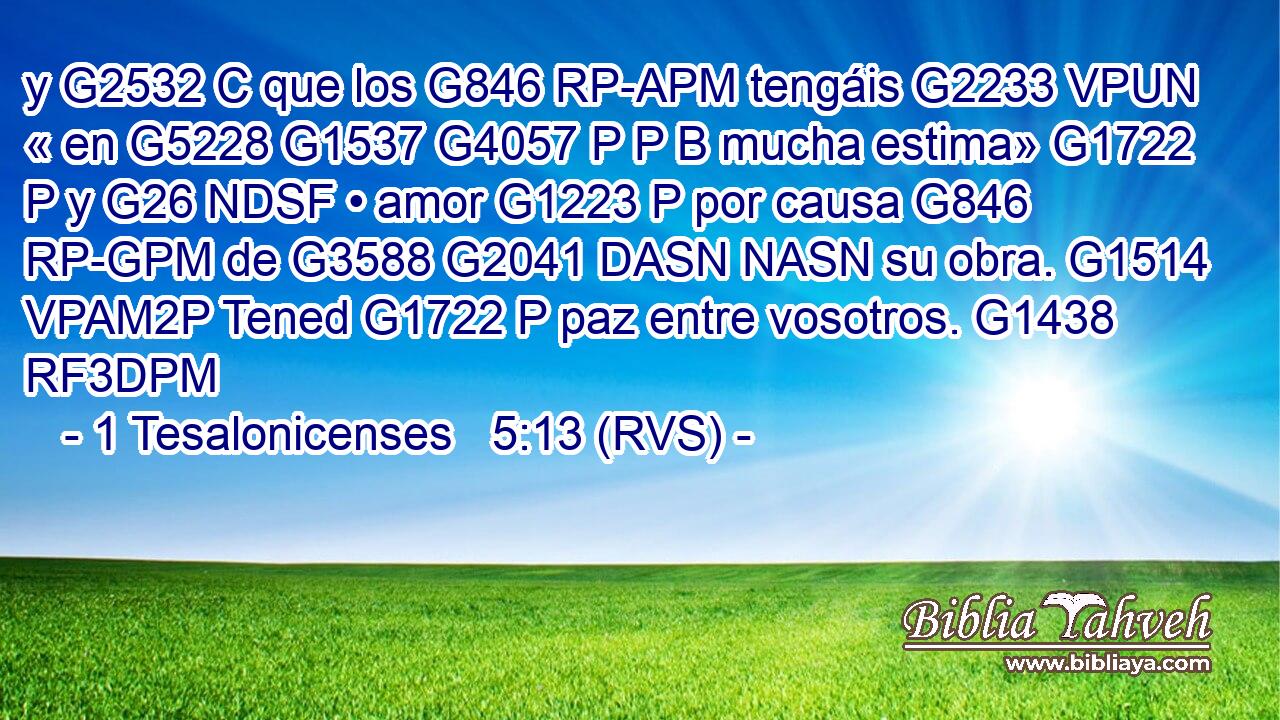 y G2532 C que los G846 RP-APM tengáis G2233 VPUN « en G5228 G1537 G4057 P P B mucha estima» G1722 P y G26 NDSF • amor G1223 P por causa G846 RP-GPM de G3588 G2041 DASN NASN su obra. G1514 VPAM2P Tened G1722 P paz entre vosotros. G1438 RF3DPM 