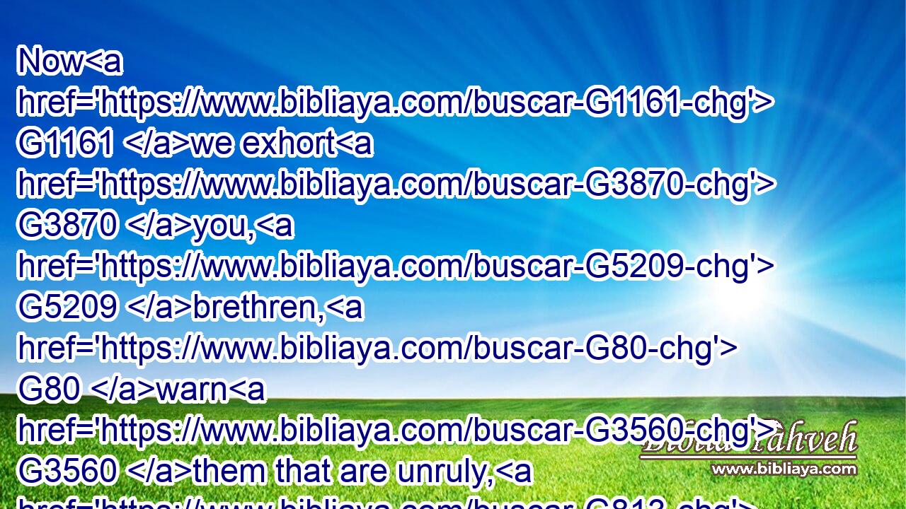 Now G1161 we exhort G3870 you, G5209 brethren, G80 warn G3560 them that are unruly, G813 comfort G3888 the G3588 feebleminded, G3642 support G472 the G3588 weak, G772 be patient G3114 toward G4314 all G3956 men.
