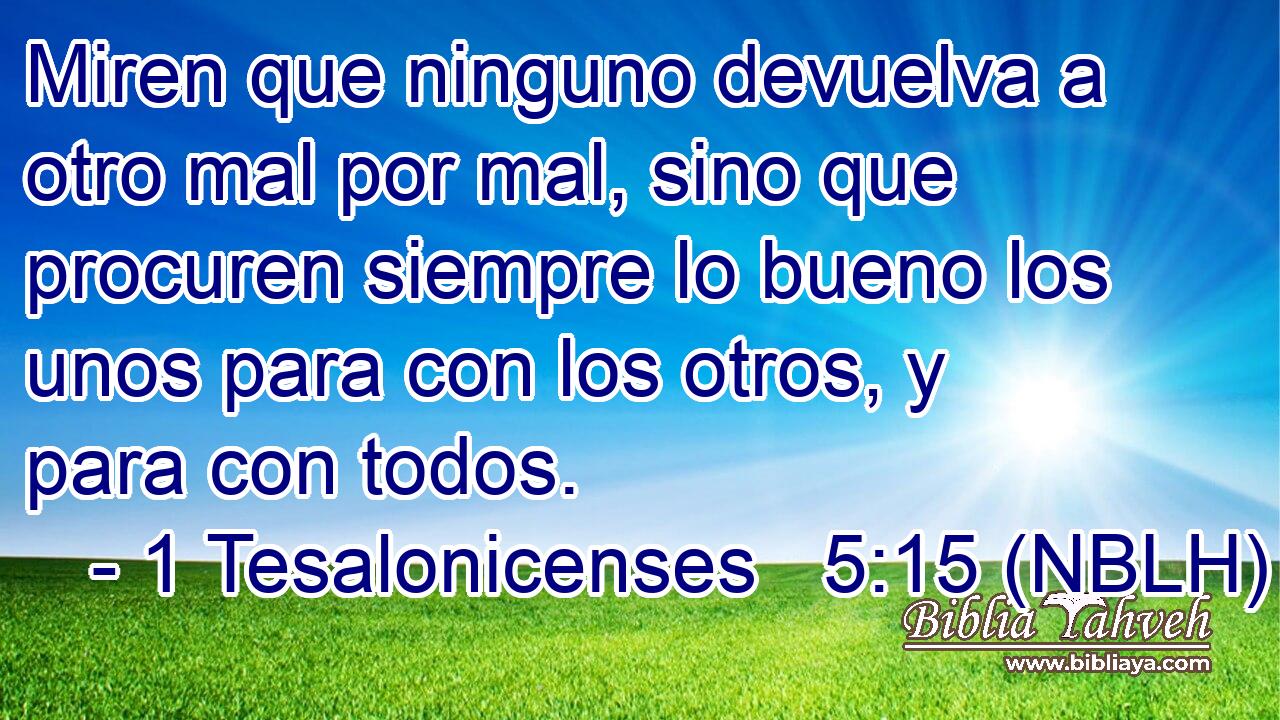  Miren que ninguno devuelva a otro mal por mal, sino que procuren siempre lo bueno los unos para con los otros, y para con todos. 