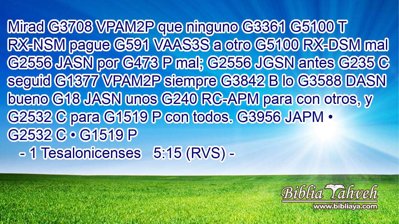 Mirad G3708 VPAM2P que ninguno G3361 G5100 T RX-NSM pague G591 VAAS3S a otro G5100 RX-DSM mal G2556 JASN por G473 P mal; G2556 JGSN antes G235 C seguid G1377 VPAM2P siempre G3842 B lo G3588 DASN bueno G18 JASN unos G240 RC-APM para con otros, y G2532 C para G1519 P con todos. G3956 JAPM • G2532 C • G1519 P 