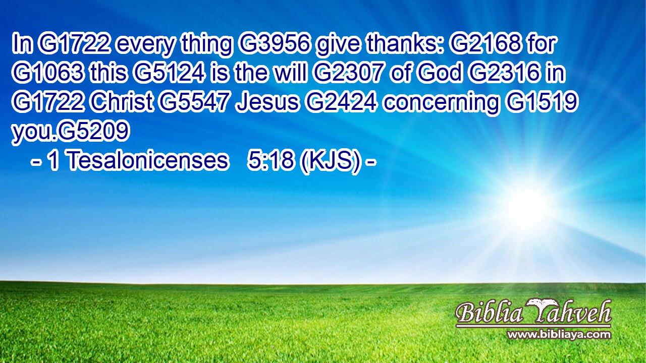 In G1722 every thing G3956 give thanks: G2168 for G1063 this G5124 is the will G2307 of God G2316 in G1722 Christ G5547 Jesus G2424 concerning G1519 you.G5209