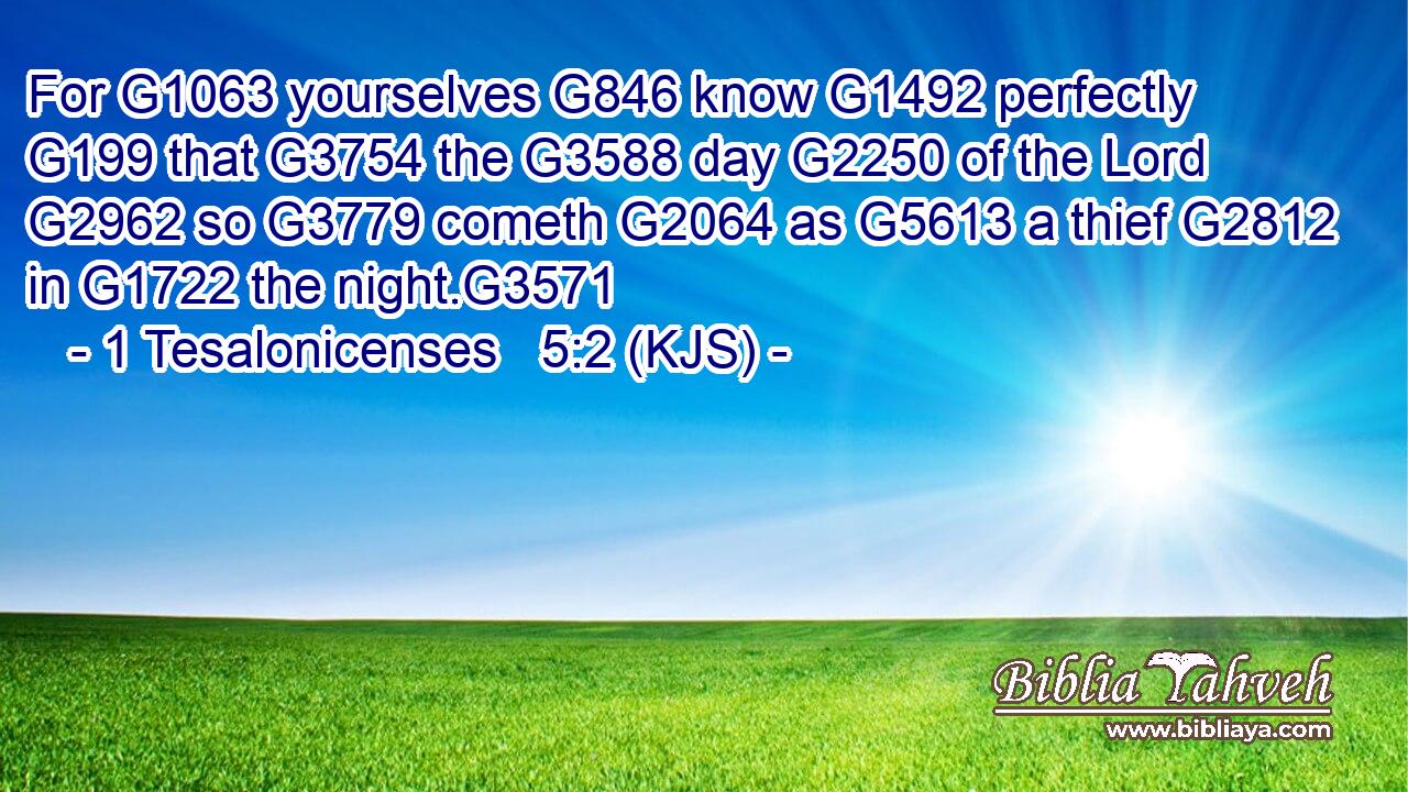 For G1063 yourselves G846 know G1492 perfectly G199 that G3754 the G3588 day G2250 of the Lord G2962 so G3779 cometh G2064 as G5613 a thief G2812 in G1722 the night.G3571