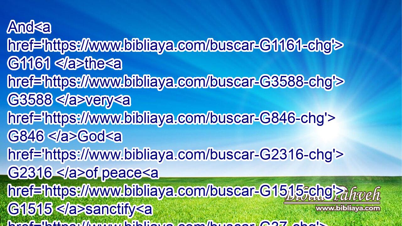 And G1161 the G3588 very G846 God G2316 of peace G1515 sanctify G37 you G5209 wholly; G3651 and G2532 I pray God your G5216 whole G3648 spirit G4151 and G2532 soul G5590 and G2532 body G4983 be preserved G5083 blameless G274 unto G1722 the G3588 coming G3952 of our G2257 Lord G2962 Jesus G2424 Christ.G5547