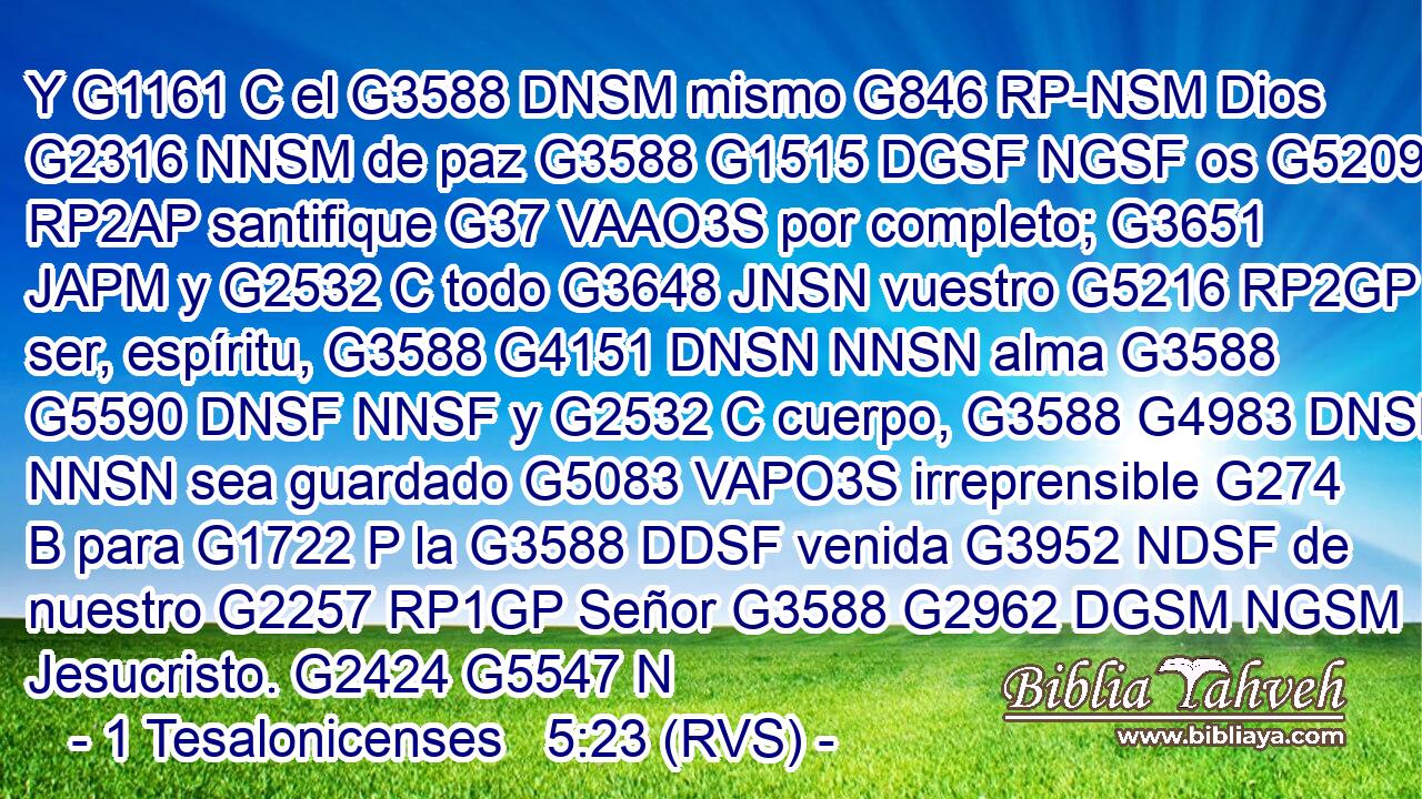 Y G1161 C el G3588 DNSM mismo G846 RP-NSM Dios G2316 NNSM de paz G3588 G1515 DGSF NGSF os G5209 RP2AP santifique G37 VAAO3S por completo; G3651 JAPM y G2532 C todo G3648 JNSN vuestro G5216 RP2GP ser, espíritu, G3588 G4151 DNSN NNSN alma G3588 G5590 DNSF NNSF y G2532 C cuerpo, G3588 G4983 DNSN NNSN sea guardado G5083 VAPO3S irreprensible G274 B para G1722 P la G3588 DDSF venida G3952 NDSF de nuestro G2257 RP1GP Señor G3588 G2962 DGSM NGSM Jesucristo. G2424 G5547 N
