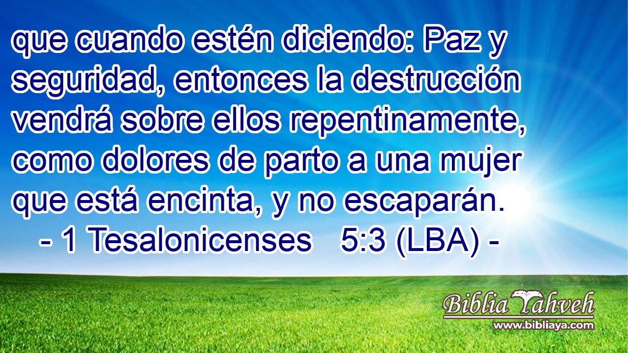 que cuando estén diciendo: Paz y seguridad, entonces la destrucción vendrá sobre ellos repentinamente, como dolores de parto a una mujer que está encinta, y no escaparán.