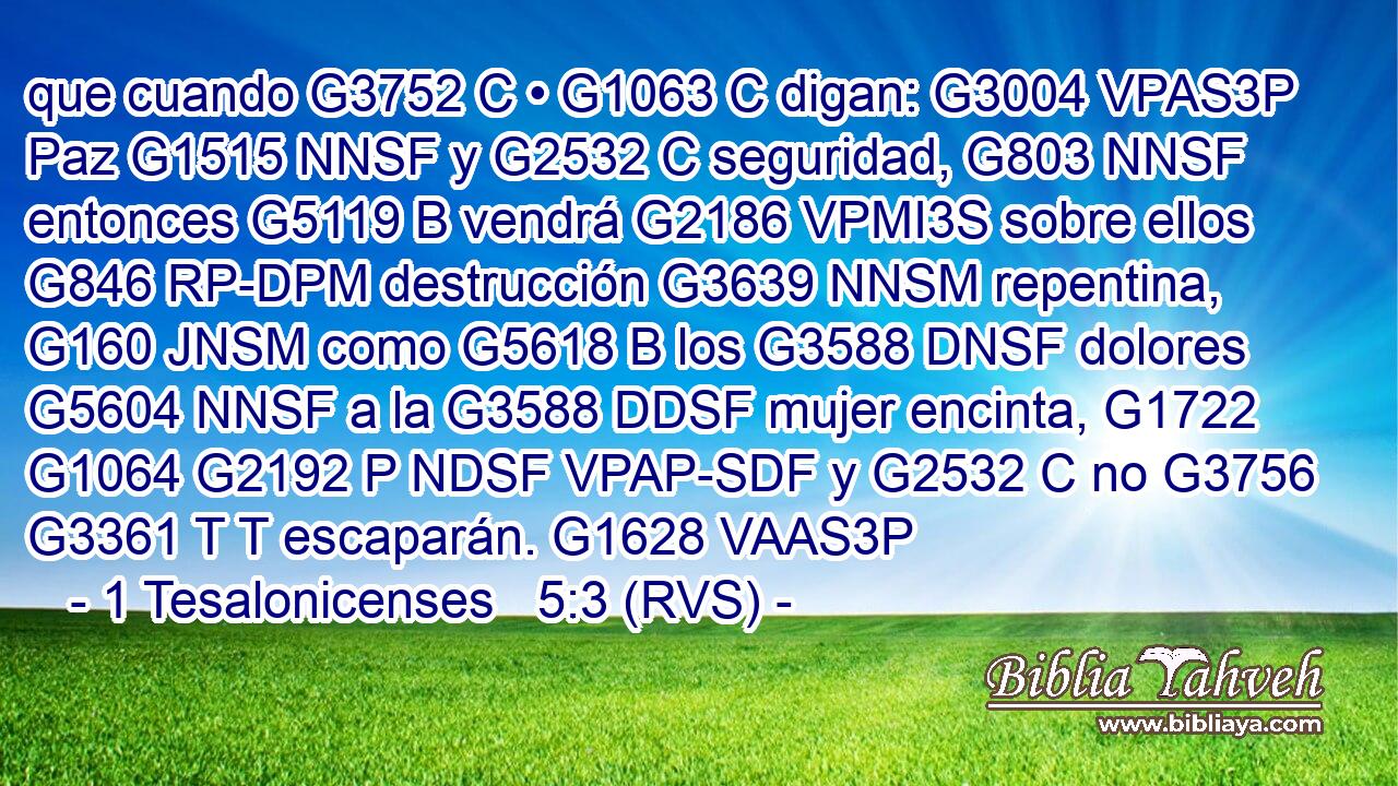 que cuando G3752 C • G1063 C digan: G3004 VPAS3P Paz G1515 NNSF y G2532 C seguridad, G803 NNSF entonces G5119 B vendrá G2186 VPMI3S sobre ellos G846 RP-DPM destrucción G3639 NNSM repentina, G160 JNSM como G5618 B los G3588 DNSF dolores G5604 NNSF a la G3588 DDSF mujer encinta, G1722 G1064 G2192 P NDSF VPAP-SDF y G2532 C no G3756 G3361 T T escaparán. G1628 VAAS3P 