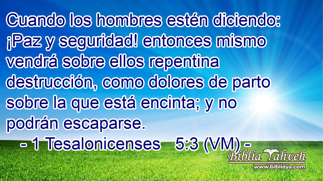  Cuando los hombres estén diciendo: ¡Paz y seguridad! entonces mismo vendrá sobre ellos repentina destrucción, como dolores de parto sobre la que está encinta; y no podrán escaparse. 