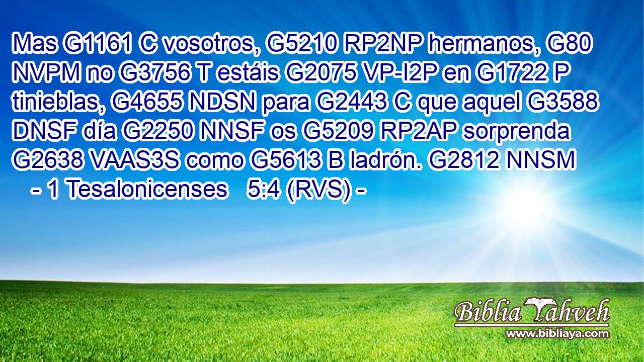 Mas G1161 C vosotros, G5210 RP2NP hermanos, G80 NVPM no G3756 T estáis G2075 VP-I2P en G1722 P tinieblas, G4655 NDSN para G2443 C que aquel G3588 DNSF día G2250 NNSF os G5209 RP2AP sorprenda G2638 VAAS3S como G5613 B ladrón. G2812 NNSM 