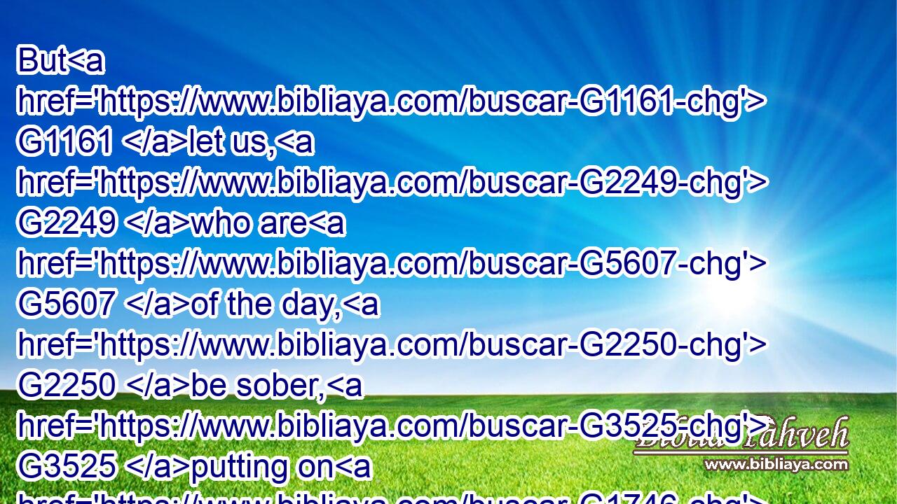 But G1161 let us, G2249 who are G5607 of the day, G2250 be sober, G3525 putting on G1746 the breastplate G2382 of faith G4102 and G2532 love; G26 and G2532 for an helmet, G4030 the hope G1680 of salvation.G4991